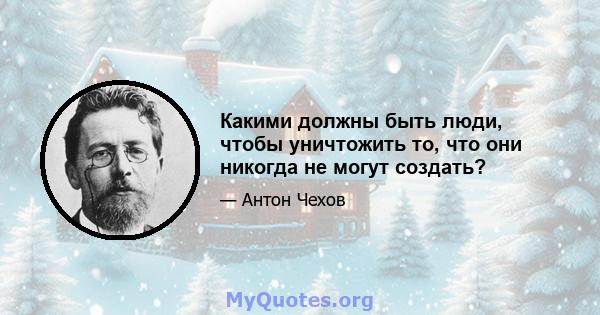 Какими должны быть люди, чтобы уничтожить то, что они никогда не могут создать?