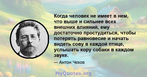 Когда человек не имеет в нем, что выше и сильнее всех внешних влияний, ему достаточно простудиться, чтобы потерять равновесие и начать видеть сову в каждой птице, услышать кору собаки в каждом звуке.