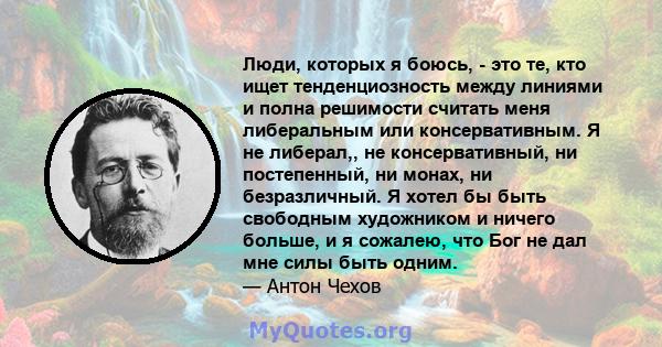 Люди, которых я боюсь, - это те, кто ищет тенденциозность между линиями и полна решимости считать меня либеральным или консервативным. Я не либерал,, не консервативный, ни постепенный, ни монах, ни безразличный. Я хотел 