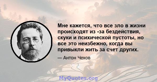 Мне кажется, что все зло в жизни происходят из -за бездействия, скуки и психической пустоты, но все это неизбежно, когда вы привыкли жить за счет других.