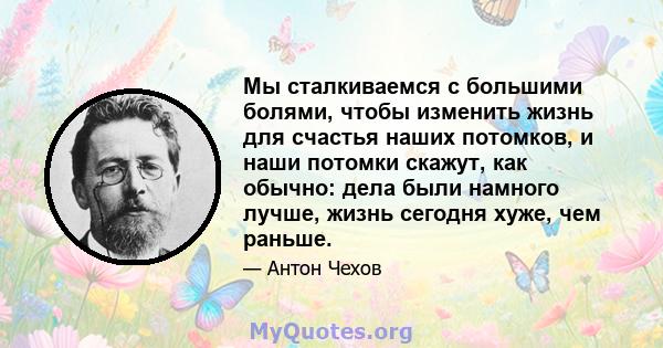 Мы сталкиваемся с большими болями, чтобы изменить жизнь для счастья наших потомков, и наши потомки скажут, как обычно: дела были намного лучше, жизнь сегодня хуже, чем раньше.