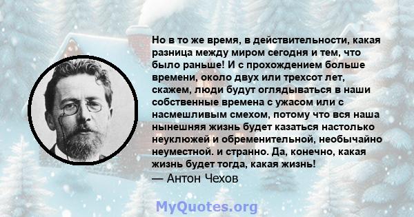 Но в то же время, в действительности, какая разница между миром сегодня и тем, что было раньше! И с прохождением больше времени, около двух или трехсот лет, скажем, люди будут оглядываться в наши собственные времена с