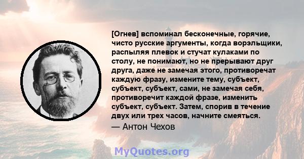 [Огнев] вспоминал бесконечные, горячие, чисто русские аргументы, когда ворэльщики, распыляя плевок и стучат кулаками по столу, не понимают, но не прерывают друг друга, даже не замечая этого, противоречат каждую фразу,