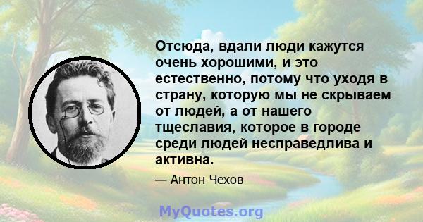 Отсюда, вдали люди кажутся очень хорошими, и это естественно, потому что уходя в страну, которую мы не скрываем от людей, а от нашего тщеславия, которое в городе среди людей несправедлива и активна.