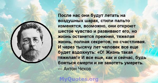 После нас они будут летать на воздушных шарах, стили пальто изменятся, возможно, они откроют шестое чувство и развивают его, но жизнь останется прежней, тяжелая жизнь, полная секретов, но счастливая. И через тысячу лет