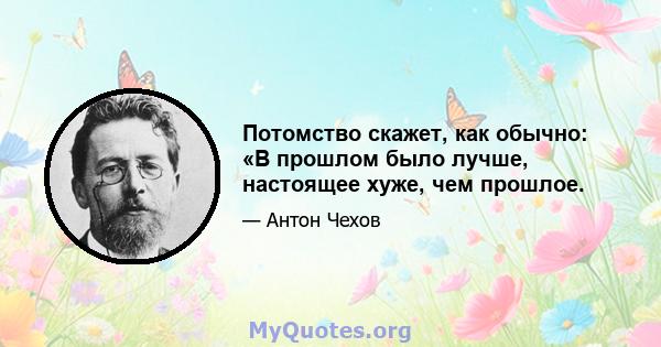 Потомство скажет, как обычно: «В прошлом было лучше, настоящее хуже, чем прошлое.