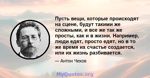 Пусть вещи, которые происходят на сцене, будут такими же сложными, и все же так же просты, как и в жизни. Например, люди едят, просто едят, но в то же время их счастье создается, или их жизнь разбивается.