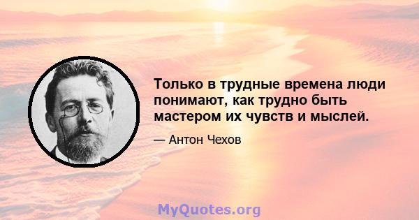 Только в трудные времена люди понимают, как трудно быть мастером их чувств и мыслей.