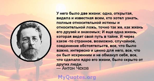 У него было две жизни: одна, открытая, видела и известная всем, кто хотел узнать, полные относительной истины и относительной ложь, точно так же, как жизнь его друзей и знакомых; И еще одна жизнь, которая ведет свой