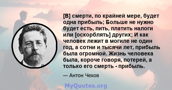 [В] смерти, по крайней мере, будет одна прибыль; Больше не нужно будет есть, пить, платить налоги или [оскорблять] других; И как человек лежит в могиле не один год, а сотни и тысячи лет, прибыль была огромной. Жизнь