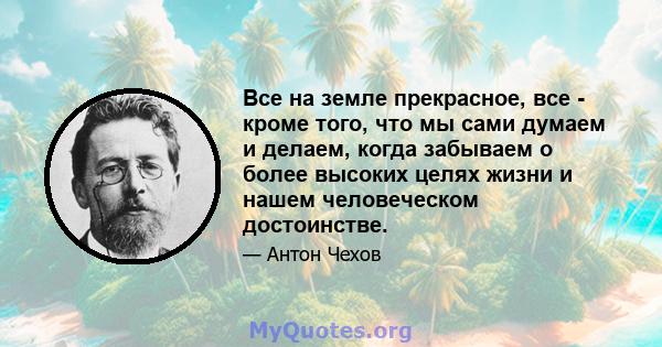 Все на земле прекрасное, все - кроме того, что мы сами думаем и делаем, когда забываем о более высоких целях жизни и нашем человеческом достоинстве.