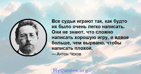 Все судьи играют так, как будто их было очень легко написать. Они не знают, что сложно написать хорошую игру, и вдвое больше, чем вырвано, чтобы написать плохой.