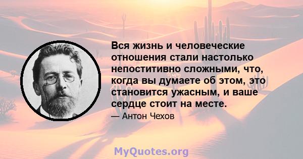 Вся жизнь и человеческие отношения стали настолько непоститивно сложными, что, когда вы думаете об этом, это становится ужасным, и ваше сердце стоит на месте.