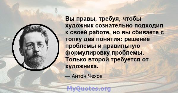 Вы правы, требуя, чтобы художник сознательно подходил к своей работе, но вы сбиваете с толку два понятия: решение проблемы и правильную формулировку проблемы. Только второй требуется от художника.