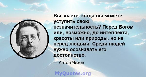 Вы знаете, когда вы можете уступить свою незначительность? Перед Богом или, возможно, до интеллекта, красоты или природы, но не перед людьми. Среди людей нужно осознавать его достоинство.