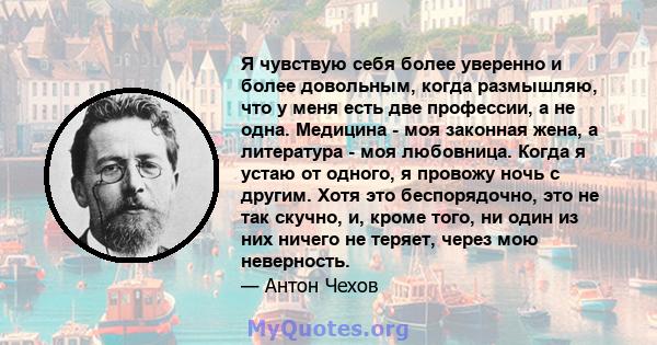 Я чувствую себя более уверенно и более довольным, когда размышляю, что у меня есть две профессии, а не одна. Медицина - моя законная жена, а литература - моя любовница. Когда я устаю от одного, я провожу ночь с другим.