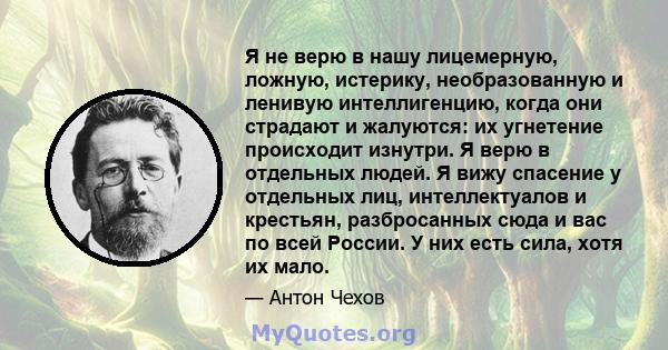 Я не верю в нашу лицемерную, ложную, истерику, необразованную и ленивую интеллигенцию, когда они страдают и жалуются: их угнетение происходит изнутри. Я верю в отдельных людей. Я вижу спасение у отдельных лиц,