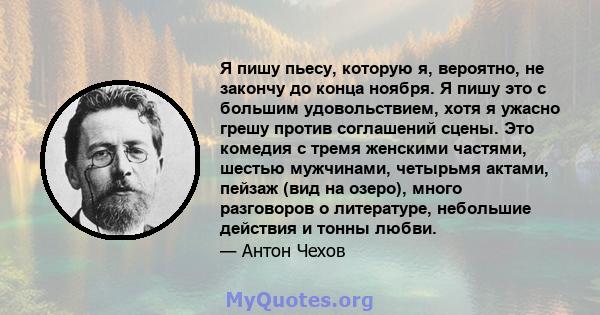 Я пишу пьесу, которую я, вероятно, не закончу до конца ноября. Я пишу это с большим удовольствием, хотя я ужасно грешу против соглашений сцены. Это комедия с тремя женскими частями, шестью мужчинами, четырьмя актами,