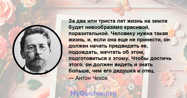 За два или триста лет жизнь на земле будет невообразимо красивой, поразительной. Человеку нужна такая жизнь, и, если она еще не принести, он должен начать предвидеть ее, подождать, мечтать об этом, подготовиться к