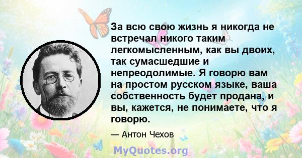 За всю свою жизнь я никогда не встречал никого таким легкомысленным, как вы двоих, так сумасшедшие и непреодолимые. Я говорю вам на простом русском языке, ваша собственность будет продана, и вы, кажется, не понимаете,