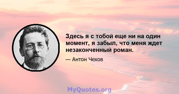 Здесь я с тобой еще ни на один момент, я забыл, что меня ждет незаконченный роман.