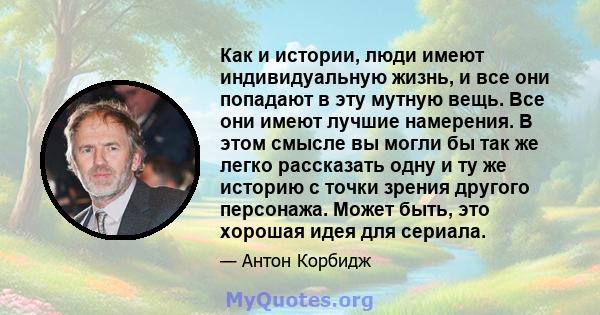 Как и истории, люди имеют индивидуальную жизнь, и все они попадают в эту мутную вещь. Все они имеют лучшие намерения. В этом смысле вы могли бы так же легко рассказать одну и ту же историю с точки зрения другого