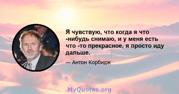 Я чувствую, что когда я что -нибудь снимаю, и у меня есть что -то прекрасное, я просто иду дальше.