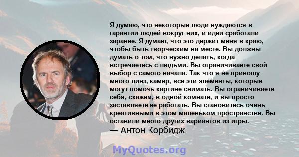 Я думаю, что некоторые люди нуждаются в гарантии людей вокруг них, и идеи сработали заранее. Я думаю, что это держит меня в краю, чтобы быть творческим на месте. Вы должны думать о том, что нужно делать, когда