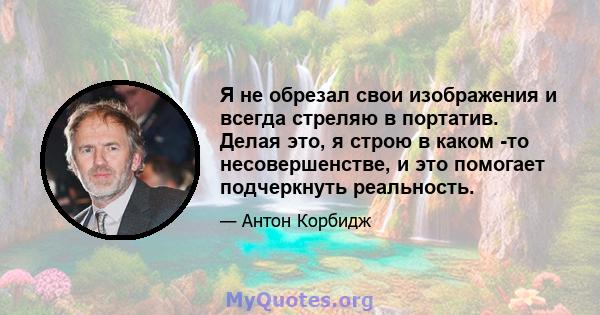 Я не обрезал свои изображения и всегда стреляю в портатив. Делая это, я строю в каком -то несовершенстве, и это помогает подчеркнуть реальность.