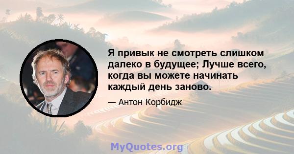 Я привык не смотреть слишком далеко в будущее; Лучше всего, когда вы можете начинать каждый день заново.