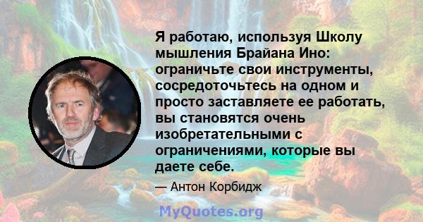 Я работаю, используя Школу мышления Брайана Ино: ограничьте свои инструменты, сосредоточьтесь на одном и просто заставляете ее работать, вы становятся очень изобретательными с ограничениями, которые вы даете себе.