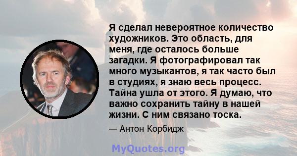 Я сделал невероятное количество художников. Это область, для меня, где осталось больше загадки. Я фотографировал так много музыкантов, я так часто был в студиях, я знаю весь процесс. Тайна ушла от этого. Я думаю, что