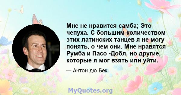 Мне не нравится самба; Это чепуха. С большим количеством этих латинских танцев я не могу понять, о чем они. Мне нравятся Румба и Пасо -Добл, но другие, которые я мог взять или уйти.