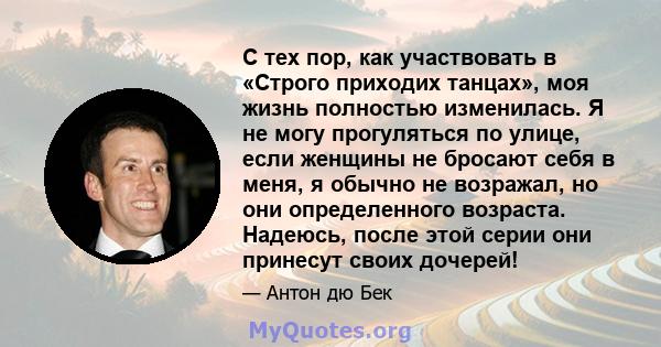 С тех пор, как участвовать в «Строго приходих танцах», моя жизнь полностью изменилась. Я не могу прогуляться по улице, если женщины не бросают себя в меня, я обычно не возражал, но они определенного возраста. Надеюсь,