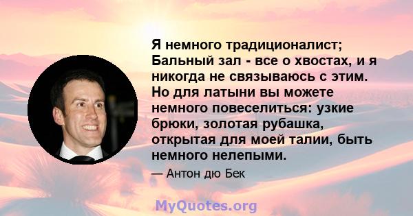 Я немного традиционалист; Бальный зал - все о хвостах, и я никогда не связываюсь с этим. Но для латыни вы можете немного повеселиться: узкие брюки, золотая рубашка, открытая для моей талии, быть немного нелепыми.