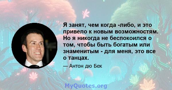 Я занят, чем когда -либо, и это привело к новым возможностям. Но я никогда не беспокоился о том, чтобы быть богатым или знаменитым - для меня, это все о танцах.