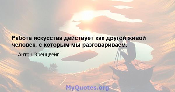 Работа искусства действует как другой живой человек, с которым мы разговариваем.