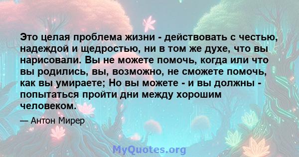 Это целая проблема жизни - действовать с честью, надеждой и щедростью, ни в том же духе, что вы нарисовали. Вы не можете помочь, когда или что вы родились, вы, возможно, не сможете помочь, как вы умираете; Но вы можете