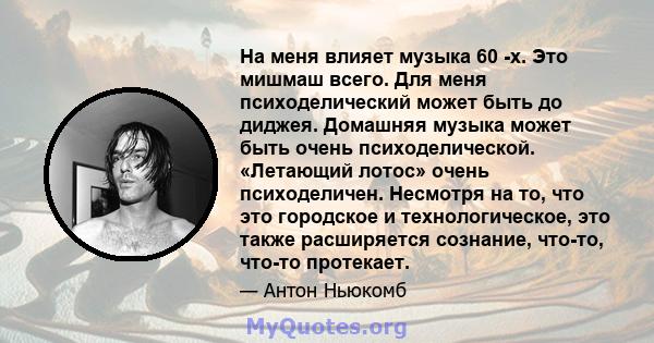 На меня влияет музыка 60 -х. Это мишмаш всего. Для меня психоделический может быть до диджея. Домашняя музыка может быть очень психоделической. «Летающий лотос» очень психоделичен. Несмотря на то, что это городское и