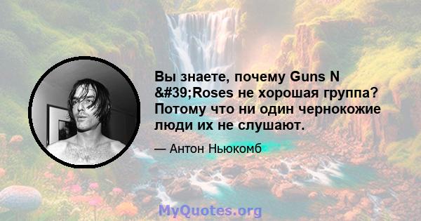 Вы знаете, почему Guns N 'Roses не хорошая группа? Потому что ни один чернокожие люди их не слушают.