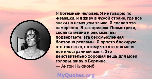 Я богемный человек. Я не говорю по -немецки, и я живу в чужой стране, где все знаки на немецком языке. Я сделал это намеренно. Я как призрак. Посмотрите, сколько медиа и рекламы вы подвергаете, эта бессмысленная