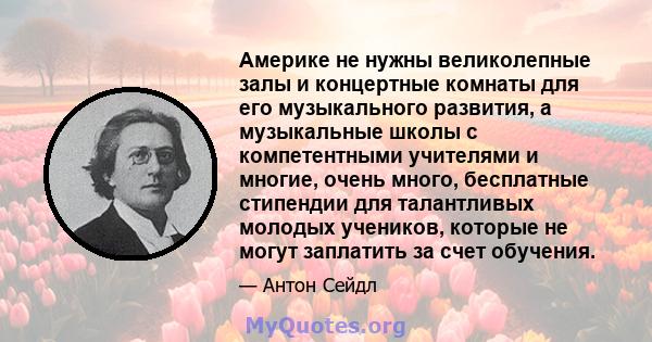 Америке не нужны великолепные залы и концертные комнаты для его музыкального развития, а музыкальные школы с компетентными учителями и многие, очень много, бесплатные стипендии для талантливых молодых учеников, которые