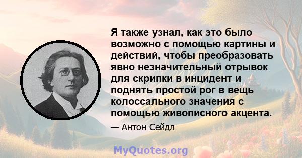 Я также узнал, как это было возможно с помощью картины и действий, чтобы преобразовать явно незначительный отрывок для скрипки в инцидент и поднять простой рог в вещь колоссального значения с помощью живописного акцента.