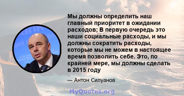 Мы должны определить наш главный приоритет в ожидании расходов; В первую очередь это наши социальные расходы, и мы должны сократить расходы, которые мы не можем в настоящее время позволить себе. Это, по крайней мере, мы 