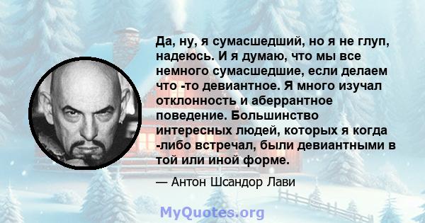 Да, ну, я сумасшедший, но я не глуп, надеюсь. И я думаю, что мы все немного сумасшедшие, если делаем что -то девиантное. Я много изучал отклонность и аберрантное поведение. Большинство интересных людей, которых я когда