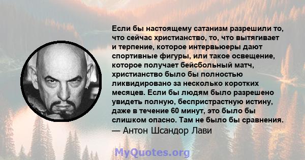 Если бы настоящему сатанизм разрешили то, что сейчас христианство, то, что вытягивает и терпение, которое интервьюеры дают спортивные фигуры, или такое освещение, которое получает бейсбольный матч, христианство было бы