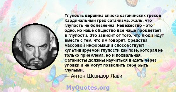 Глупость вершина списка сатанинских грехов. Кардинальный грех сатанизма. Жаль, что глупость не болезненна. Невежество - это одно, но наше общество все чаще процветает в глупости. Это зависит от того, что люди идут