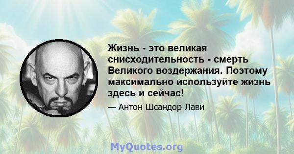 Жизнь - это великая снисходительность - смерть Великого воздержания. Поэтому максимально используйте жизнь здесь и сейчас!