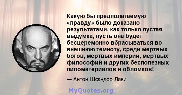 Какую бы предполагаемую «правду» было доказано результатами, как только пустая выдумка, пусть она будет бесцеремонно вбрасываться во внешнюю темноту, среди мертвых богов, мертвых империй, мертвых философий и других