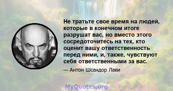 Не тратьте свое время на людей, которые в конечном итоге разрушат вас, но вместо этого сосредоточитесь на тех, кто оценит вашу ответственность перед ними, и, также, чувствуют себя ответственными за вас.